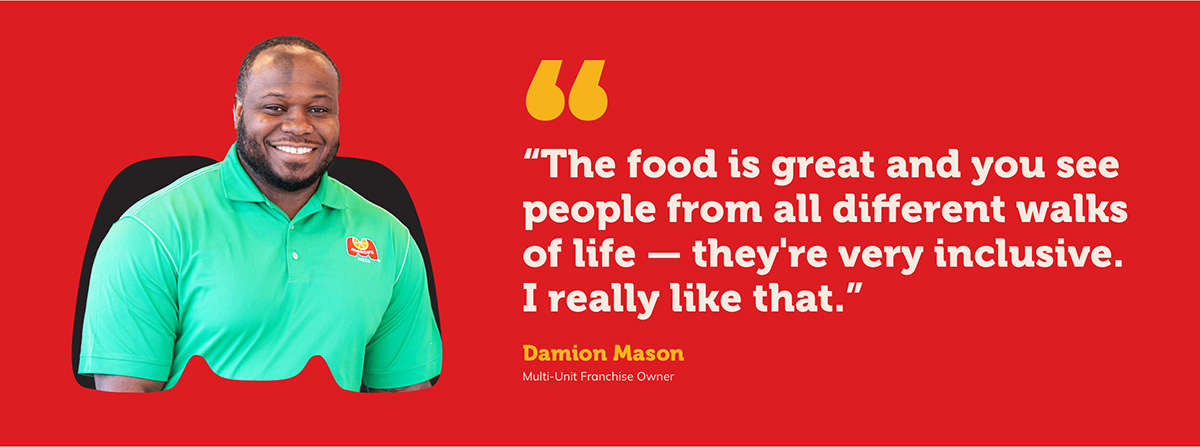 “The food is great and you see people from all different walks of life — they’re very inclusive. I really like that.” Damion Mason Multi-Unit Franchise Owner